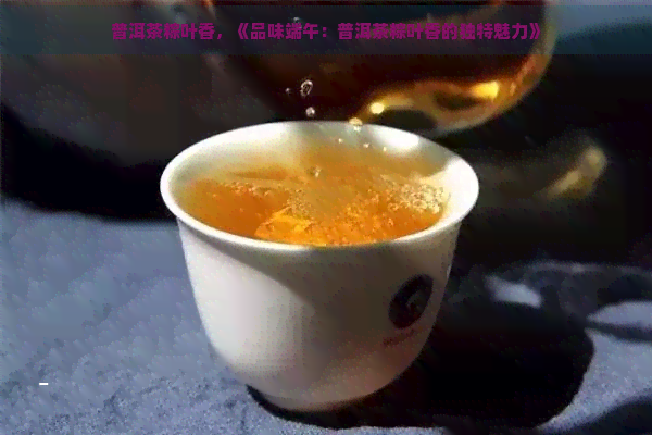 普洱茶粽叶香，《品味端午：普洱茶粽叶香的独特魅力》