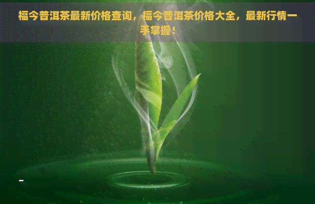 福今普洱茶最新价格查询，福今普洱茶价格大全，最新行情一手掌握！