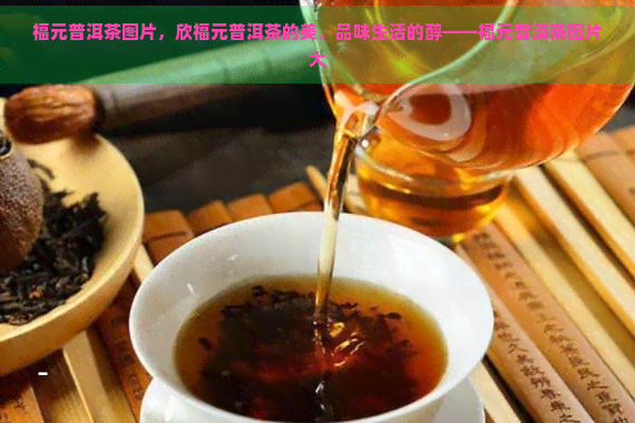 福元普洱茶图片，欣福元普洱茶的美，品味生活的醇——福元普洱茶图片大