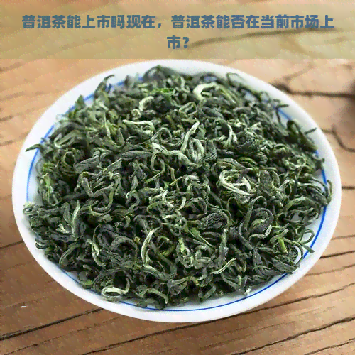 普洱茶能上市吗现在，普洱茶能否在当前市场上市？