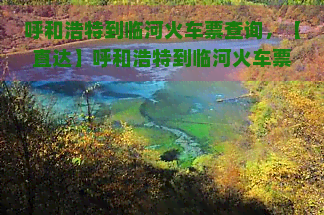 呼和浩特到临河火车票查询，【直达】呼和浩特到临河火车票查询，票价、时刻表一网打尽！