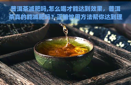 普洱茶减肥吗,怎么喝才能达到效果，普洱茶真的能减肥吗？正确饮用方法帮你达到理想效果！