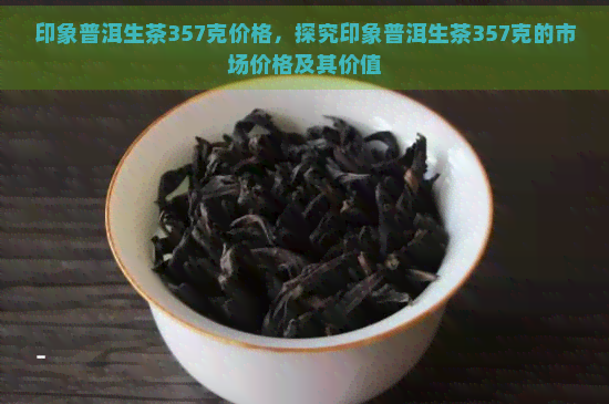 印象普洱生茶357克价格，探究印象普洱生茶357克的市场价格及其价值