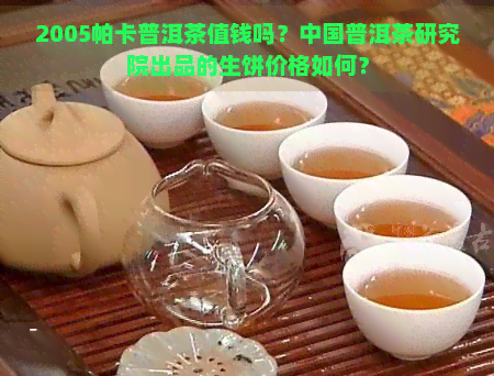 2005帕卡普洱茶值钱吗？中国普洱茶研究院出品的生饼价格如何？