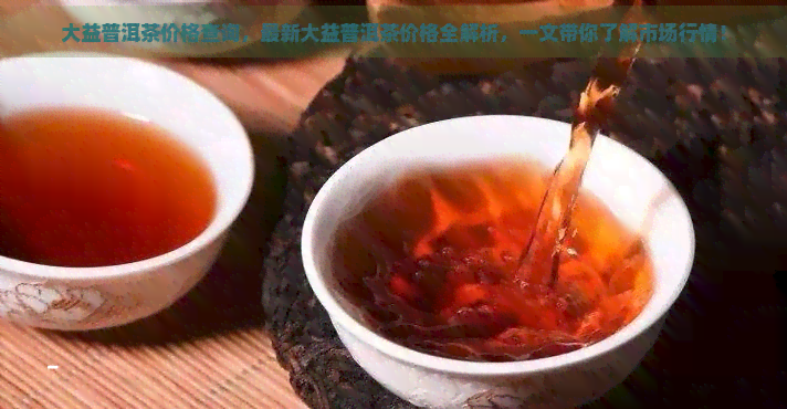 大益普洱茶价格查询，最新大益普洱茶价格全解析，一文带你了解市场行情！