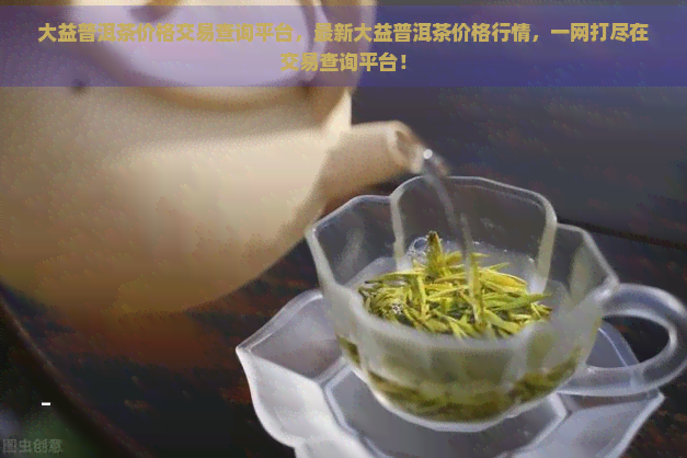 大益普洱茶价格交易查询平台，最新大益普洱茶价格行情，一网打尽在交易查询平台！