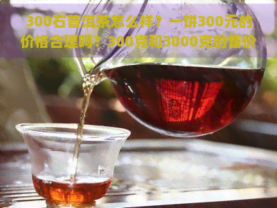 300右普洱茶怎么样？一饼300元的价格合理吗？300克和3000克的售价又是多少呢？