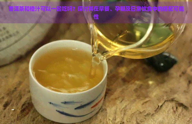 普洱茶和橙汁可以一起吃吗？探讨其在早餐、孕期及日常饮食中的搭配可能性