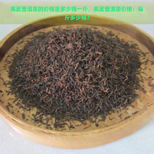 易武普洱茶的价格是多少钱一斤，易武普洱茶价格：每斤多少钱？