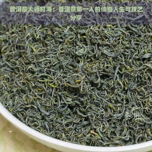 普洱茶大师时海：普洱茶之一人的传奇人生与技艺分享