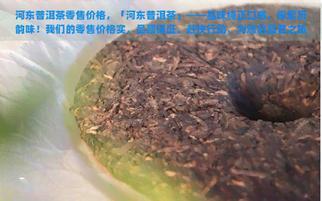 河东普洱茶零售价格，「河东普洱茶」——品味纯正口感，探索历韵味！我们的零售价格实，品质保证。赶快行动，为您的品茗之旅添上一抹亮色吧！