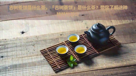 古树茶饼是什么茶，「古树茶饼」是什么茶？带你了解这种独特的茶叶