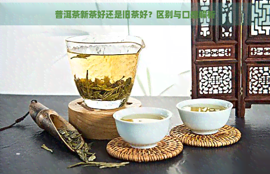 普洱茶新茶好还是旧茶好？区别与口感解析