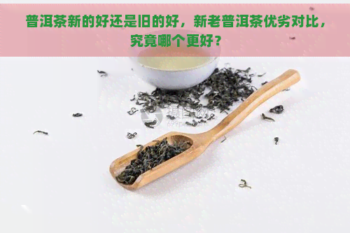 普洱茶新的好还是旧的好，新老普洱茶优劣对比，究竟哪个更好？