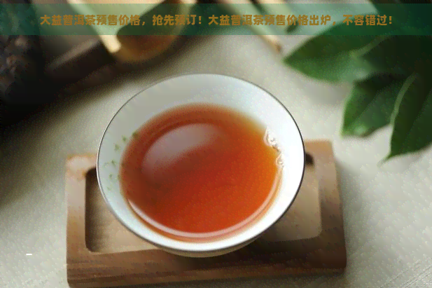 大益普洱茶预售价格，抢先预订！大益普洱茶预售价格出炉，不容错过！