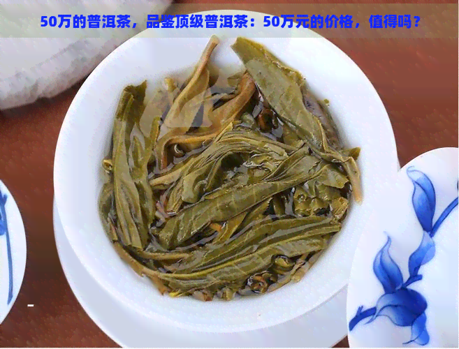 50万的普洱茶，品鉴顶级普洱茶：50万元的价格，值得吗？