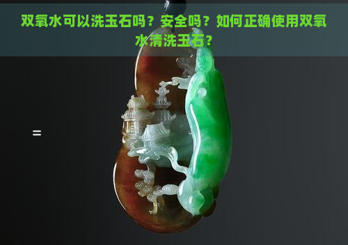 双氧水可以洗玉石吗？安全吗？如何正确使用双氧水清洗玉石？