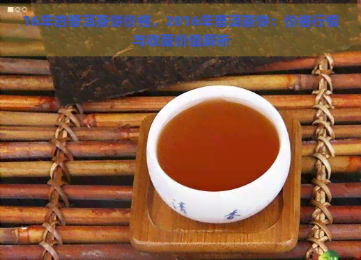 16年的普洱茶饼价格，2016年普洱茶饼：价格行情与收藏价值解析