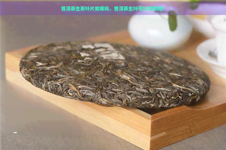 普洱茶生茶叶片能喝吗，普洱茶生叶可以饮用吗？