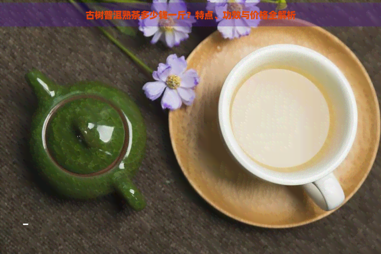 古树普洱熟茶多少钱一斤？特点、功效与价格全解析