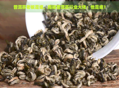 普洱茶老板是谁，揭秘普洱茶行业大佬：他是谁？