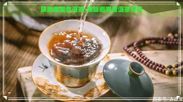 胰腺癌喝普洱茶-胰腺癌喝普洱茶好吗