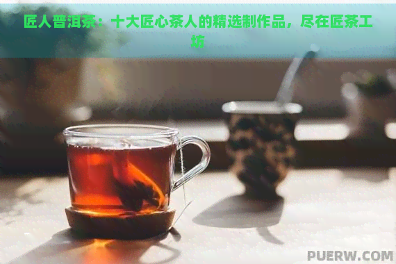 匠人普洱茶：十大匠心茶人的精选制作品，尽在匠茶工坊