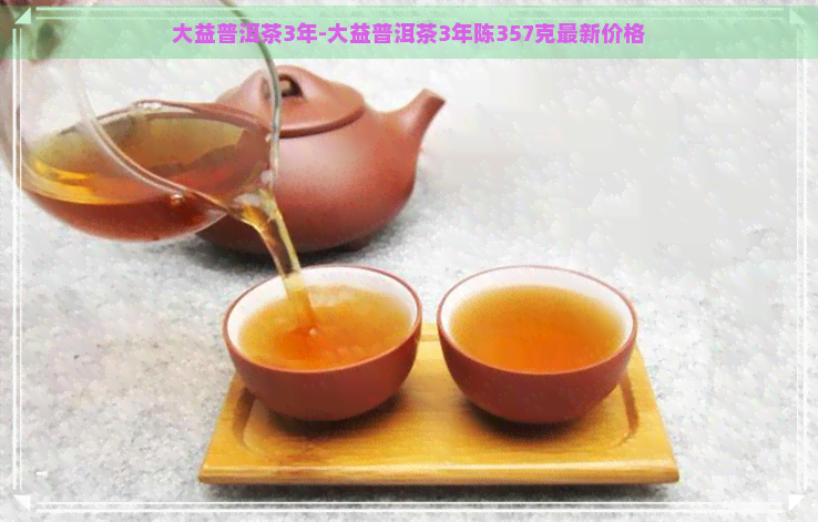 大益普洱茶3年-大益普洱茶3年陈357克最新价格