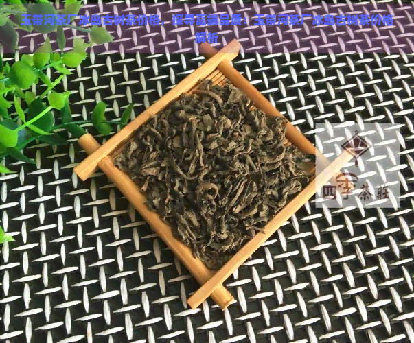 玉带河茶厂冰岛古树茶价格，探寻高端品质：玉带河茶厂冰岛古树茶价格解析