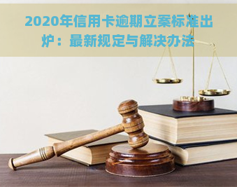 2020年信用卡逾期立案标准出炉：最新规定与解决办法