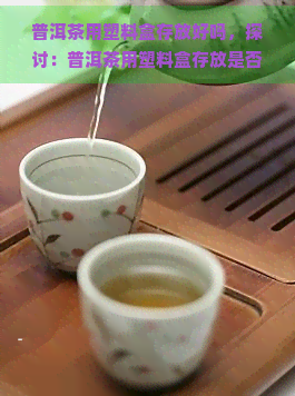 普洱茶用塑料盒存放好吗，探讨：普洱茶用塑料盒存放是否合适？