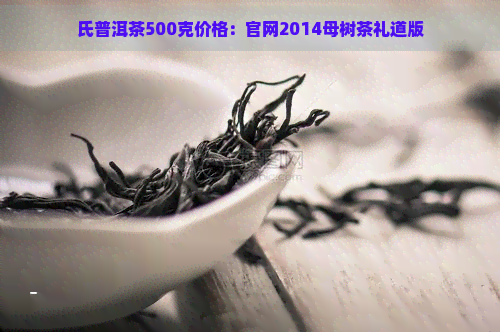 氏普洱茶500克价格：官网2014母树茶礼道版