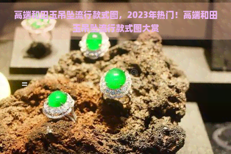 高端和田玉吊坠流行款式图，2023年热门！高端和田玉吊坠流行款式图大赏