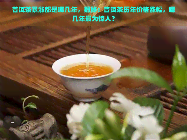 普洱茶暴涨都是哪几年，揭秘：普洱茶历年价格涨幅，哪几年最为惊人？