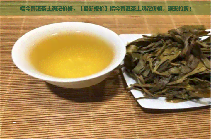 福今普洱茶土鸡沱价格，【最新报价】福今普洱茶土鸡沱价格，速来抢购！