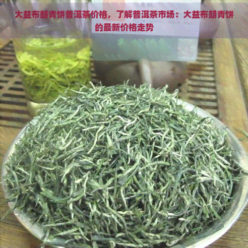 大益布朗青饼普洱茶价格，了解普洱茶市场：大益布朗青饼的最新价格走势