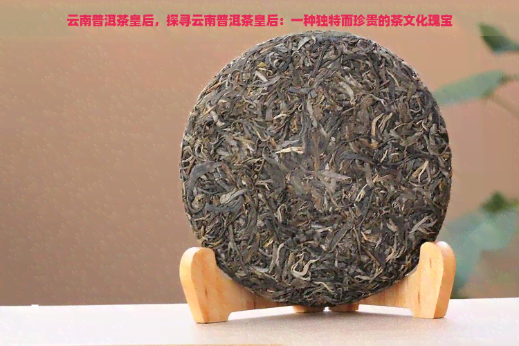 云南普洱茶皇后，探寻云南普洱茶皇后：一种独特而珍贵的茶文化瑰宝