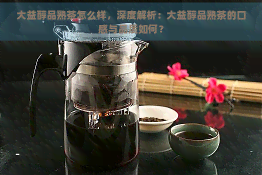 大益醇品熟茶怎么样，深度解析：大益醇品熟茶的口感与品质如何？