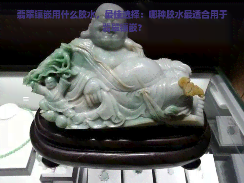 翡翠镶嵌用什么胶水，更佳选择：哪种胶水最适合用于翡翠镶嵌？