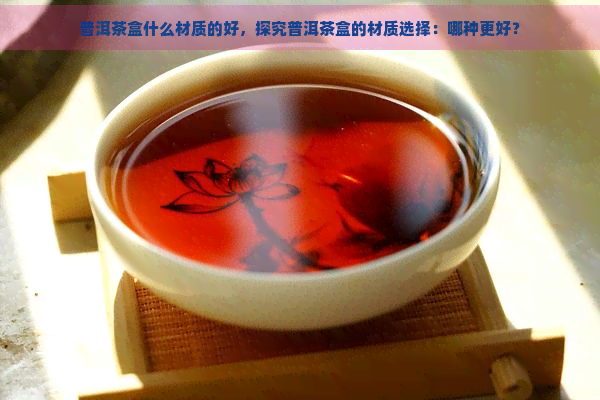 普洱茶盒什么材质的好，探究普洱茶盒的材质选择：哪种更好？