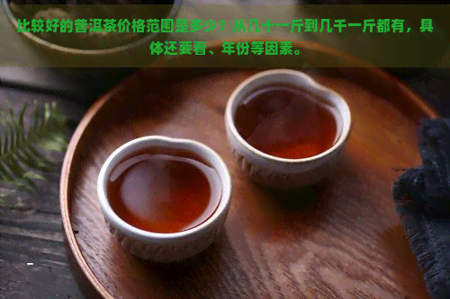 比较好的普洱茶价格范围是多少？从几十一斤到几千一斤都有，具体还要看、年份等因素。