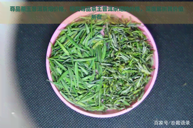 尊品茶王普洱茶烟价格，探究尊品茶王普洱茶烟的价格，深度解析其价值所在