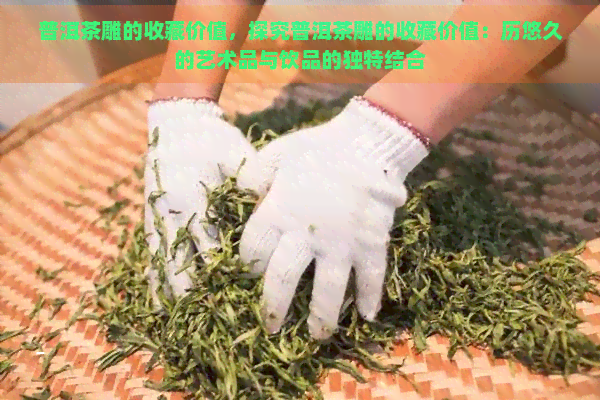 普洱茶雕的收藏价值，探究普洱茶雕的收藏价值：历悠久的艺术品与饮品的独特结合