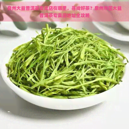 泉州大益普洱茶专卖店在哪里，寻找好茶？泉州市区大益普洱茶专卖店地址全攻略