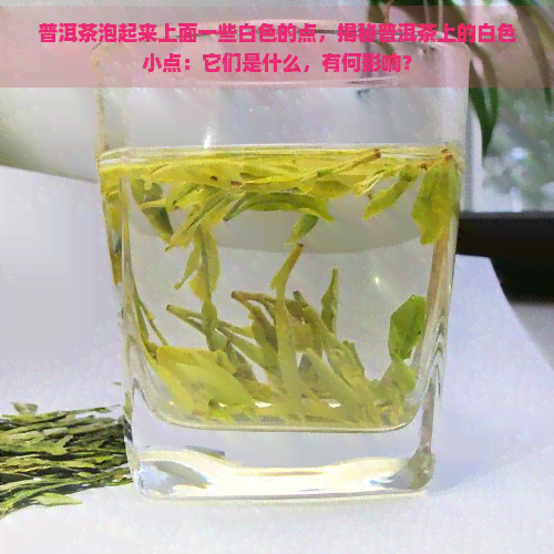 普洱茶泡起来上面一些白色的点，揭秘普洱茶上的白色小点：它们是什么，有何影响？