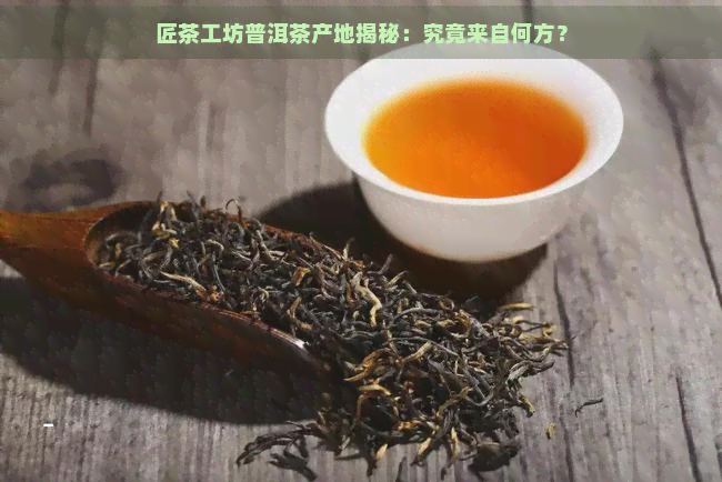 匠茶工坊普洱茶产地揭秘：究竟来自何方？