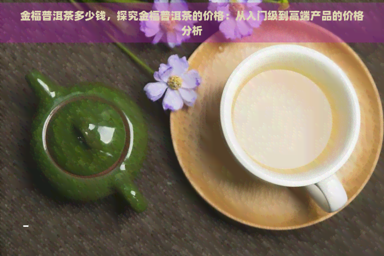 金福普洱茶多少钱，探究金福普洱茶的价格：从入门级到高端产品的价格分析