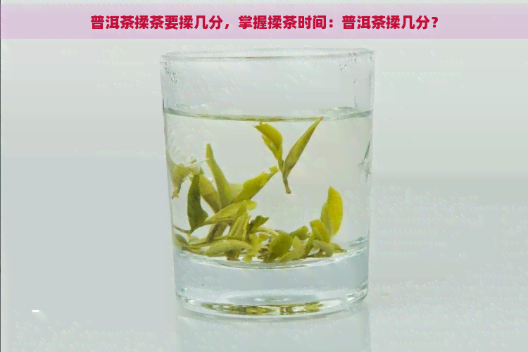 普洱茶揉茶要揉几分，掌握揉茶时间：普洱茶揉几分？