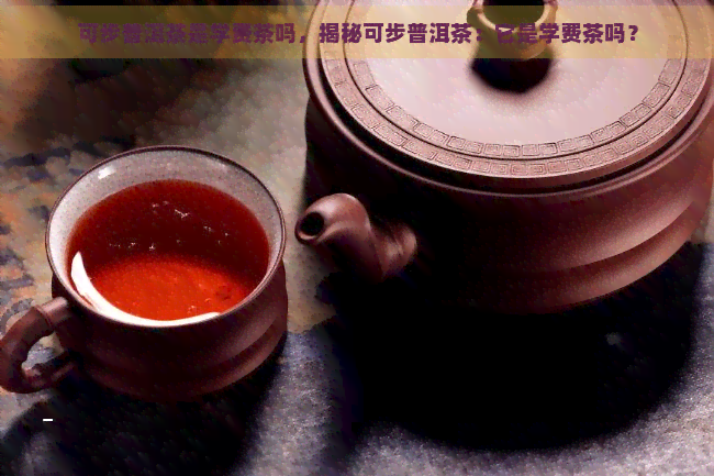 可步普洱茶是学费茶吗，揭秘可步普洱茶：它是学费茶吗？