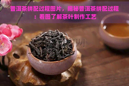 普洱茶拼配过程图片，揭秘普洱茶拼配过程：看图了解茶叶制作工艺